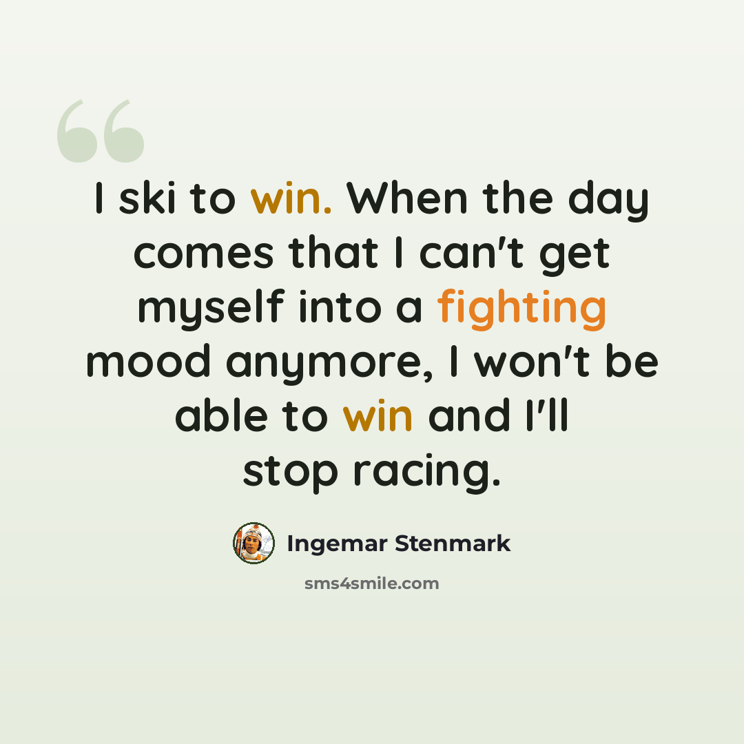 “I ski to win. When the day comes that I can't get myself into a fighting mood anymore, I won't be able to win and I'll stop racing.” quote by Ingemar Stenmark