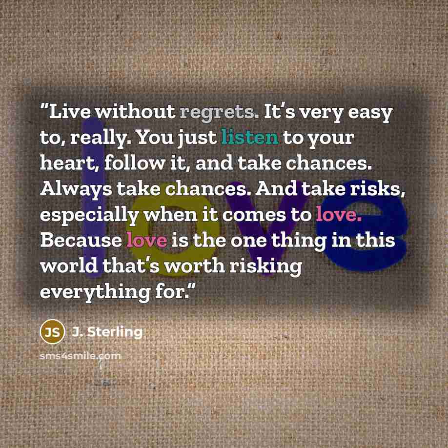 “Live without regrets. It’s very easy to, really. You just listen to your heart, follow it, and take chances. Always take chances. And take risks, especially when it comes to love. Because love is the one thing in this world that’s worth risking everything for.” quote by J. Sterling