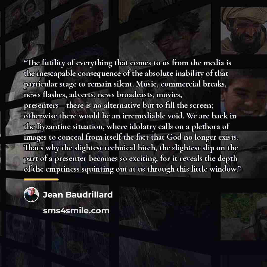 “The futility of everything that comes to us from the media is the inescapable consequence of the absolute inability of that particular stage to remain silent. Music, commercial breaks, news flashes, adverts, news broadcasts, movies, presenters—there is no alternative but to fill the screen…” quote by Jean Baudrillard