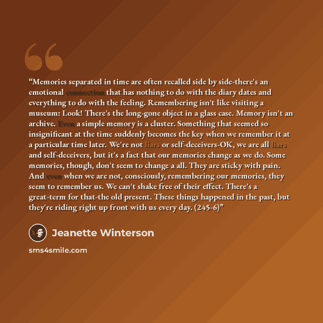 “Memories separated in time are often recalled side by side-there's an emotional connection that has nothing to do with the diary dates and everything to do with the feeling. Remembering isn't like visiting a museum: Look! There's the long-gone object in a glass case. Memory isn't an archive. Even…” quote by Jeanette Winterson