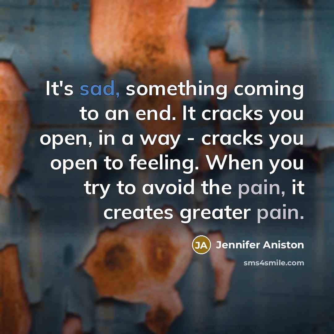 “It's sad, something coming to an end. It cracks you open, in a way - cracks you open to feeling. When you try to avoid the pain, it creates greater pain.” quote by Jennifer Aniston