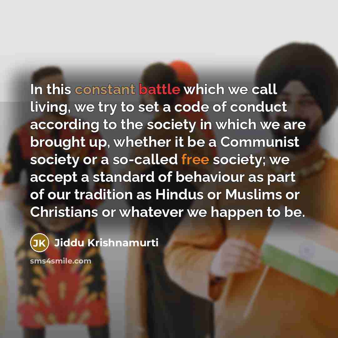 “In this constant battle which we call living, we try to set a code of conduct according to the society in which we are brought up, whether it be a Communist society or a so-called free society; we accept a standard of behaviour as part of our tradition as Hindus or Muslims or Christians or…” quote by Jiddu Krishnamurti