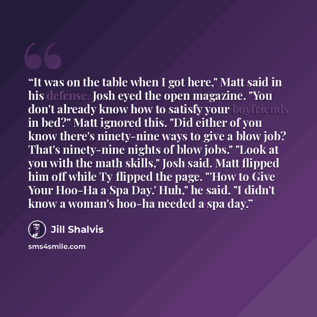“It was on the table when I got here," Matt said in his defense. Josh eyed the open magazine. "You don't already know how to satisfy your boyfriends in bed?" Matt ignored this. "Did either of you know there's ninety-nine ways to give a blow job? That's ninety-nine nights of blow jobs." "Look at you…” quote by Jill Shalvis