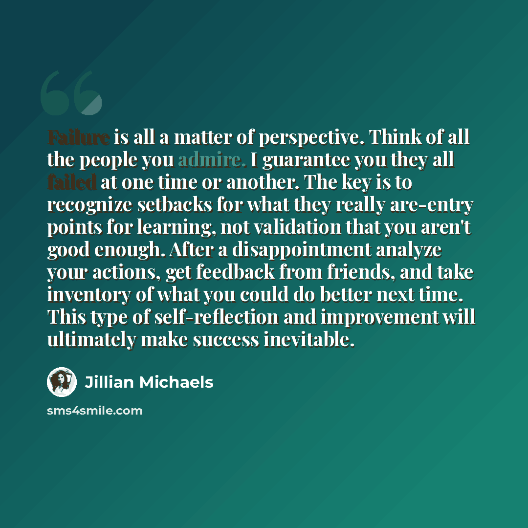 “Failure is all a matter of perspective. Think of all the people you admire. I guarantee you they all failed at one time or another. The key is to recognize setbacks for what they really are-entry points for learning, not validation that you aren't good enough. After a disappointment analyze your…” quote by Jillian Michaels