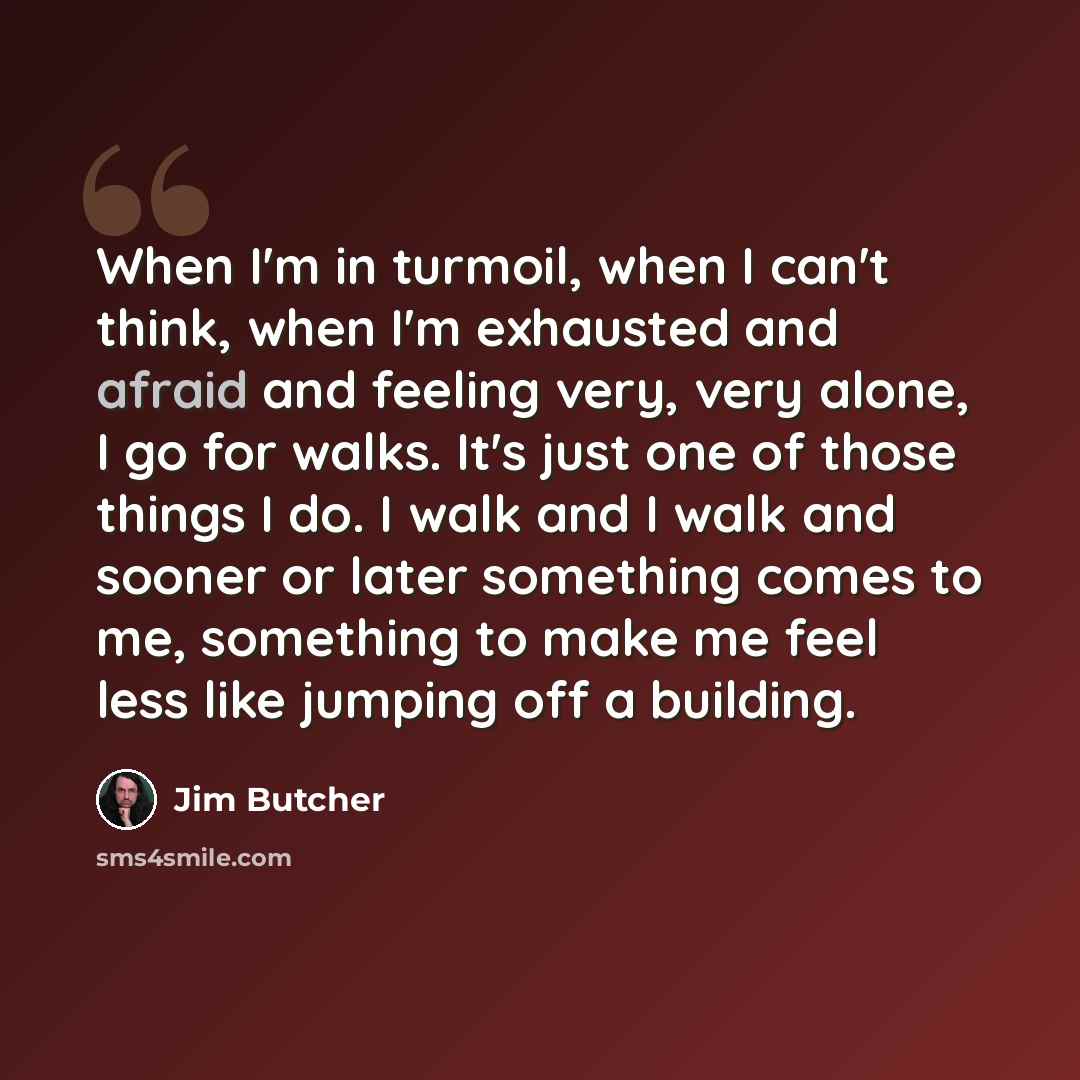 “When I'm in turmoil, when I can't think, when I'm exhausted and afraid and feeling very, very alone, I go for walks. It's just one of those things I do. I walk and I walk and sooner or later something comes to me, something to make me feel less like jumping off a building.” quote by Jim Butcher