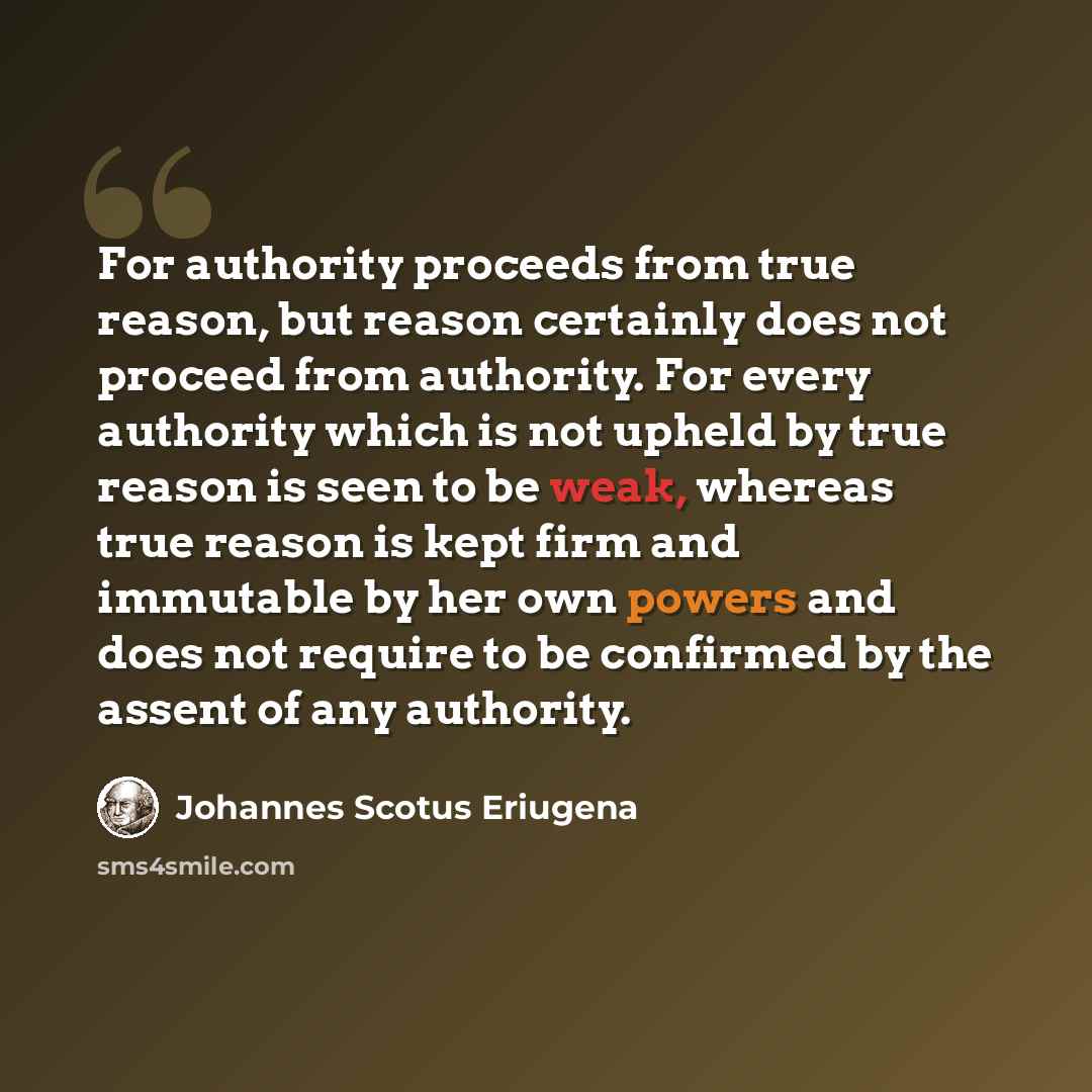 “For authority proceeds from true reason, but reason certainly does not proceed from authority. For every authority which is not upheld by true reason is seen to be weak, whereas true reason is kept firm and immutable by her own powers and does not require to be confirmed by the assent of any…” quote by Johannes Scotus Eriugena