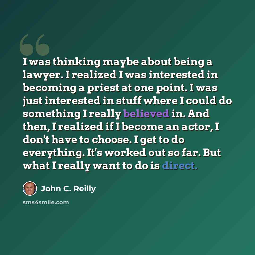“I was thinking maybe about being a lawyer. I realized I was interested in becoming a priest at one point. I was just interested in stuff where I could do something I really believed in. And then, I realized if I become an actor, I don't have to choose. I get to do everything. It's worked out so…” quote by John C. Reilly