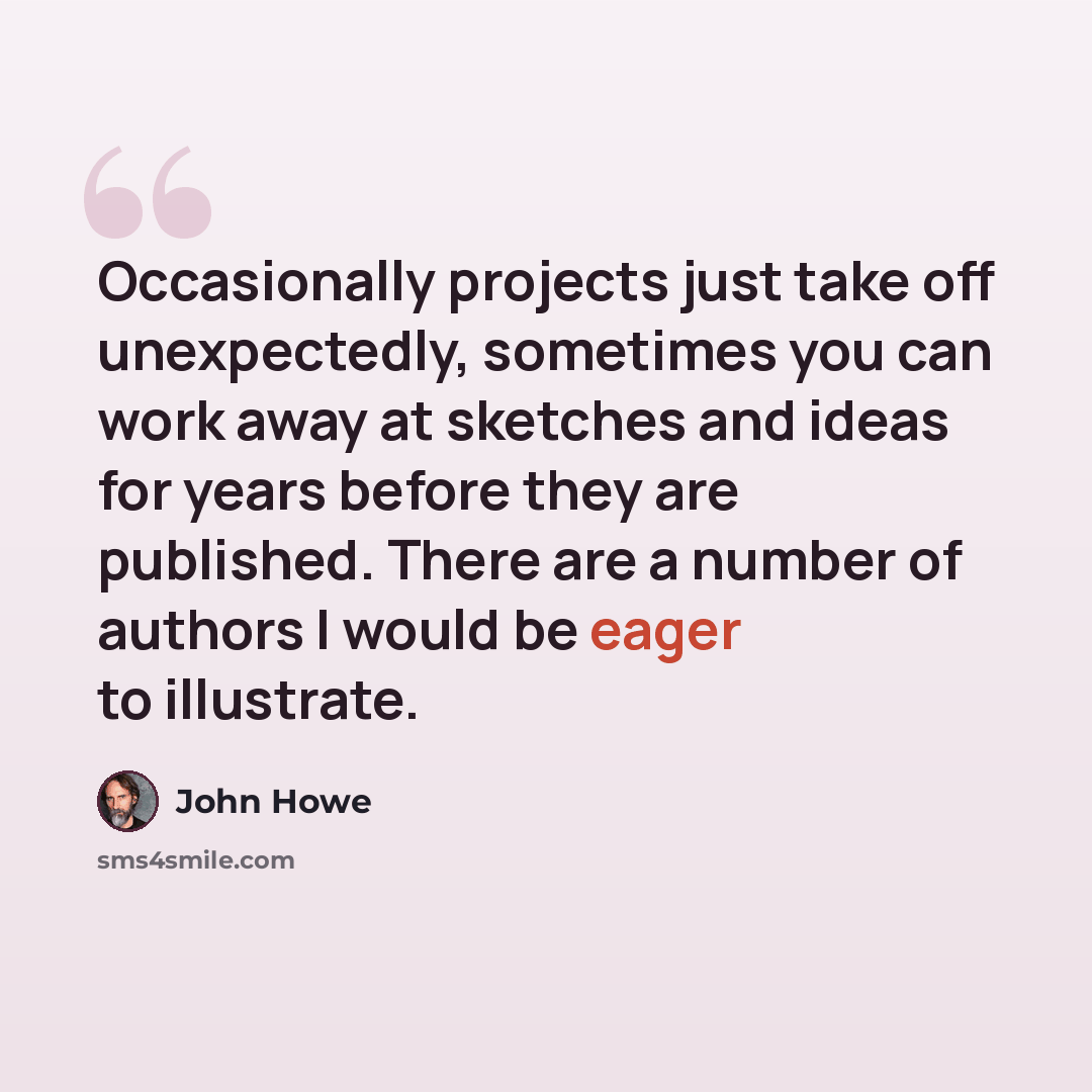 “Occasionally projects just take off unexpectedly, sometimes you can work away at sketches and ideas for years before they are published. There are a number of authors I would be eager to illustrate.” quote by John Howe