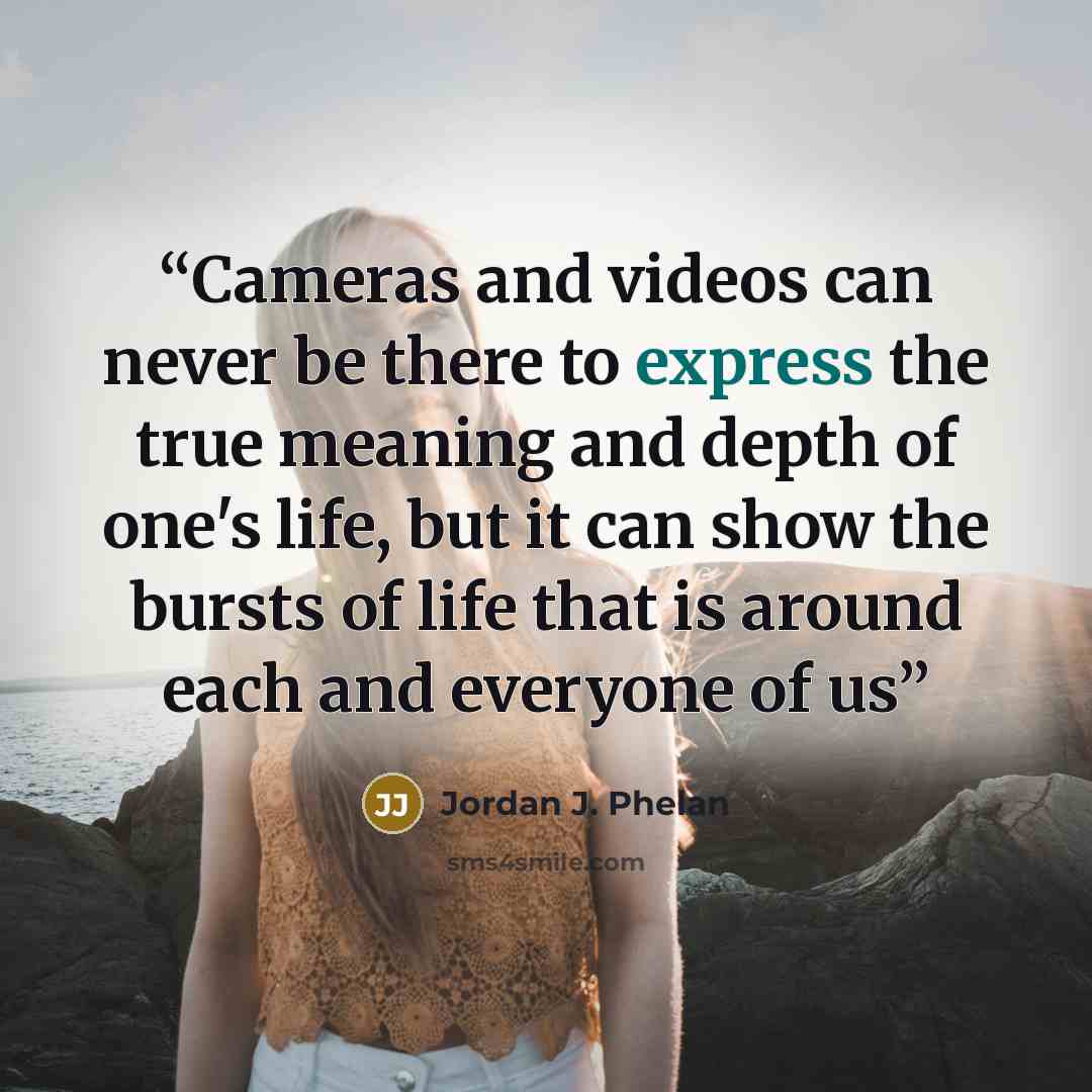 “Cameras and videos can never be there to express the true meaning and depth of one's life, but it can show the bursts of life that is around each and everyone of us” quote by Jordan J. Phelan