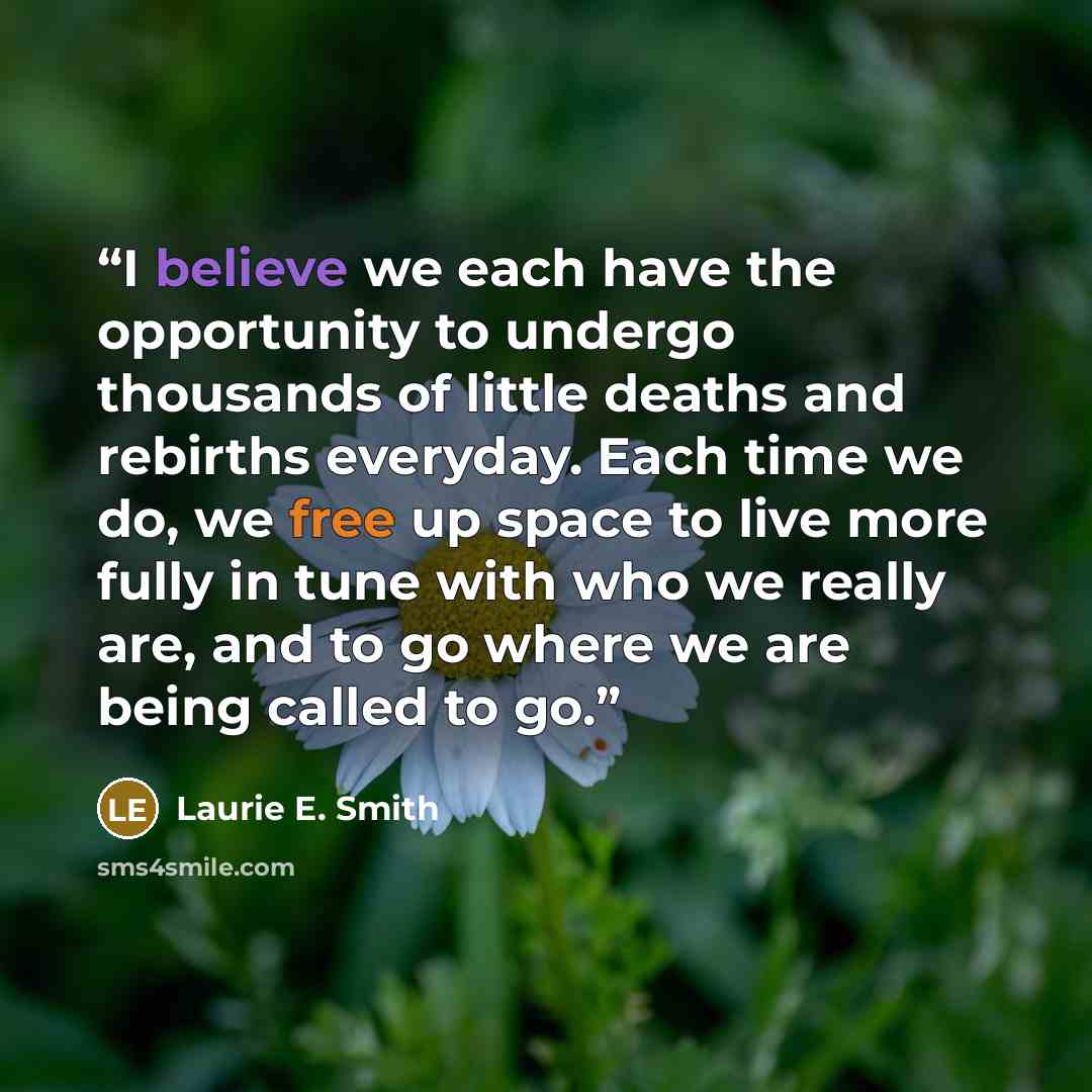 “I believe we each have the opportunity to undergo thousands of little deaths and rebirths everyday. Each time we do, we free up space to live more fully in tune with who we really are, and to go where we are being called to go.” quote by Laurie E. Smith
