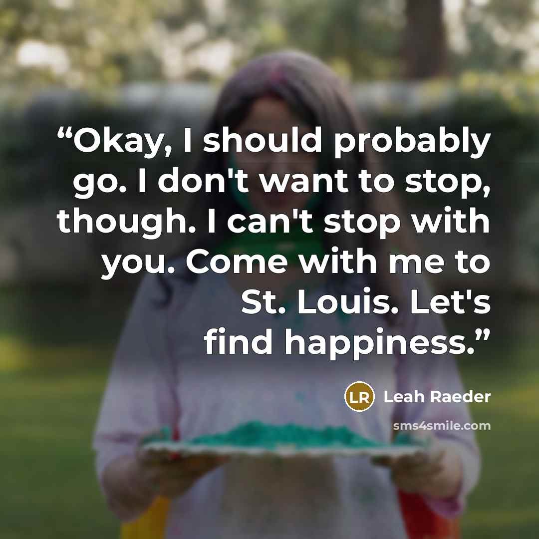 “Okay, I should probably go. I don't want to stop, though. I can't stop with you. Come with me to St. Louis. Let's find happiness.” quote by Leah Raeder