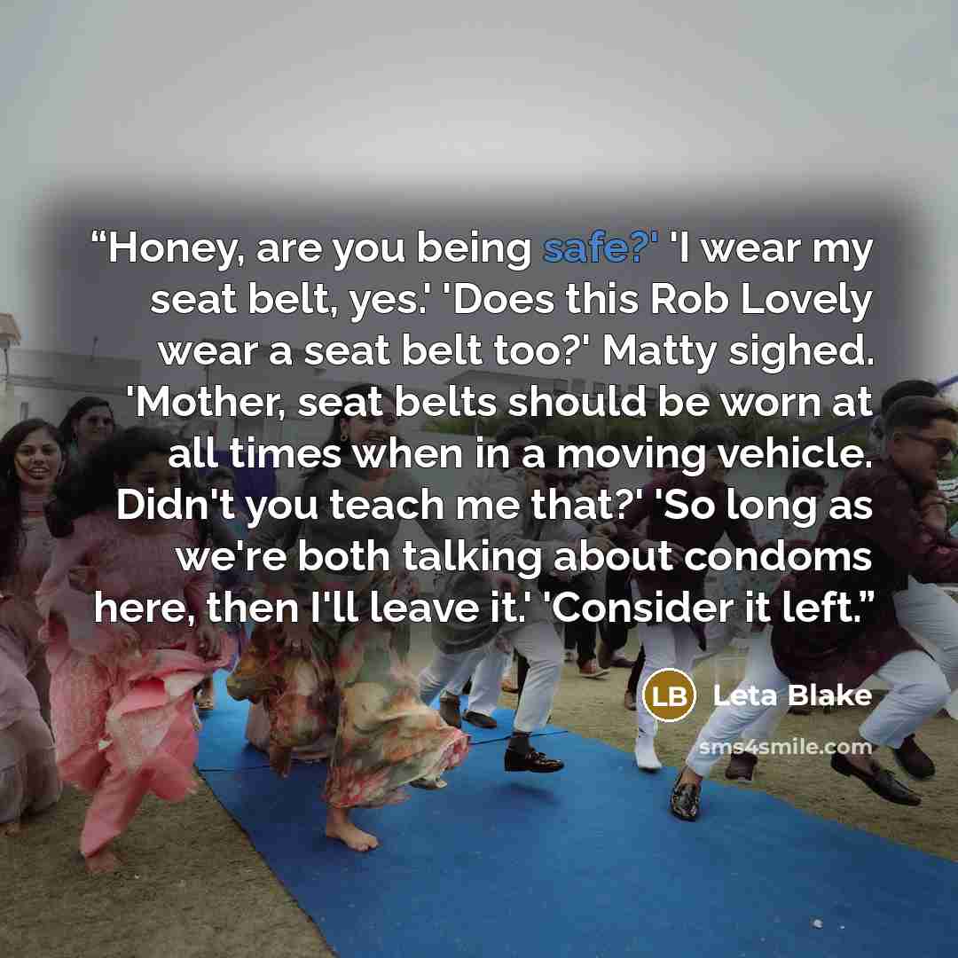 “Honey, are you being safe?' 'I wear my seat belt, yes.' 'Does this Rob Lovely wear a seat belt too?' Matty sighed. 'Mother, seat belts should be worn at all times when in a moving vehicle. Didn't you teach me that?' 'So long as we're both talking about condoms here, then I'll leave it.' 'Consider…” quote by Leta Blake