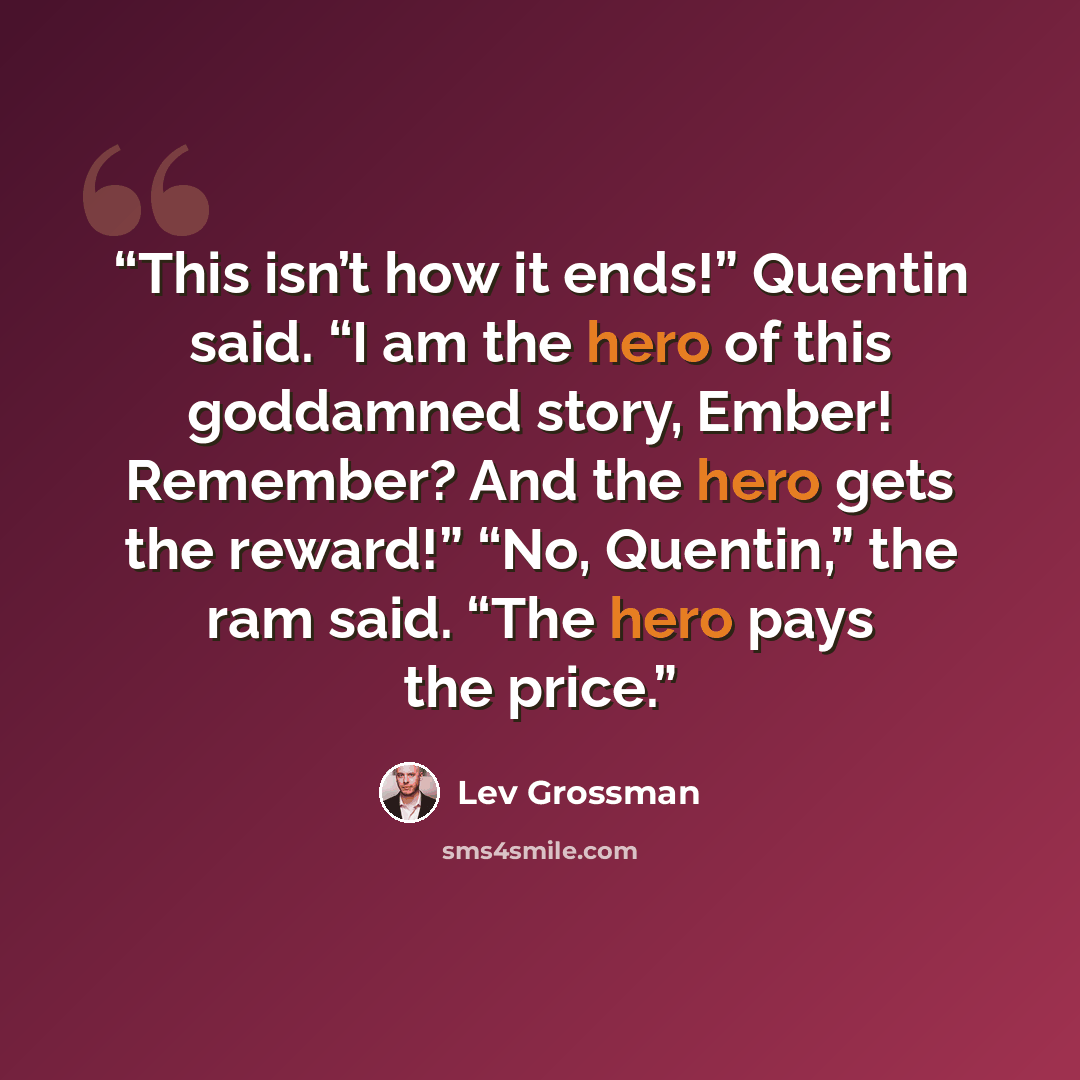 “This isn’t how it ends!” Quentin said. “I am the hero of this goddamned story, Ember! Remember? And the hero gets the reward!” “No, Quentin,” the ram said. “The hero pays the price.” quote by Lev Grossman
