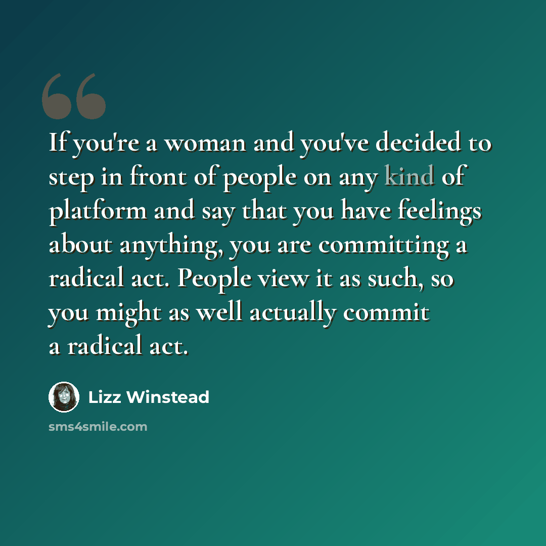 “If you're a woman and you've decided to step in front of people on any kind of platform and say that you have feelings about anything, you are committing a radical act. People view it as such, so you might as well actually commit a radical act.” quote by Lizz Winstead