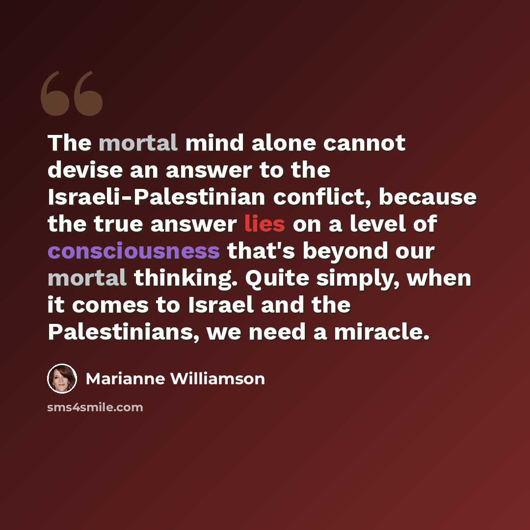 “The mortal mind alone cannot devise an answer to the Israeli-Palestinian conflict, because the true answer lies on a level of consciousness that's beyond our mortal thinking. Quite simply, when it comes to Israel and the Palestinians, we need a miracle.” quote by Marianne Williamson