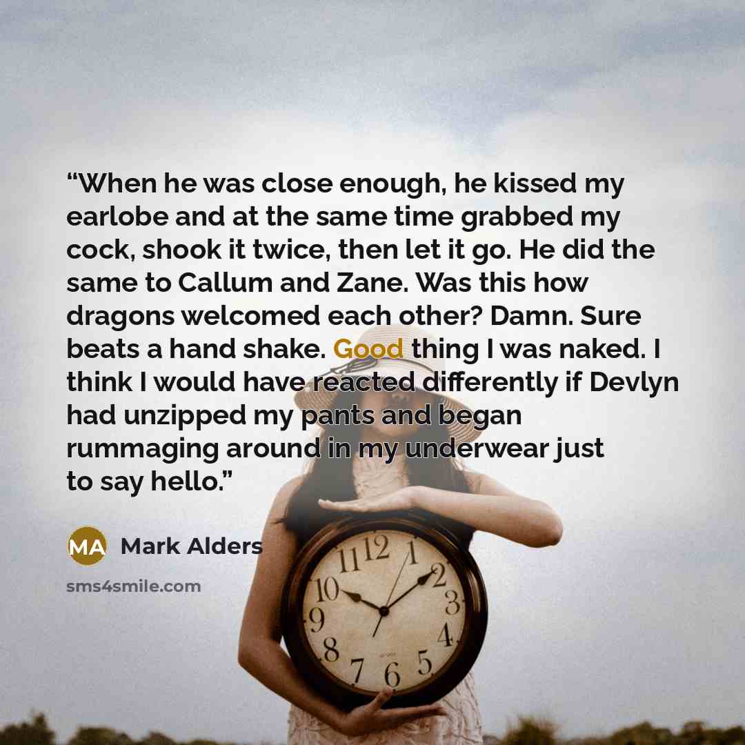 “When he was close enough, he kissed my earlobe and at the same time grabbed my cock, shook it twice, then let it go. He did the same to Callum and Zane. Was this how dragons welcomed each other? Damn. Sure beats a hand shake. Good thing I was naked. I think I would have reacted differently if…” quote by Mark Alders