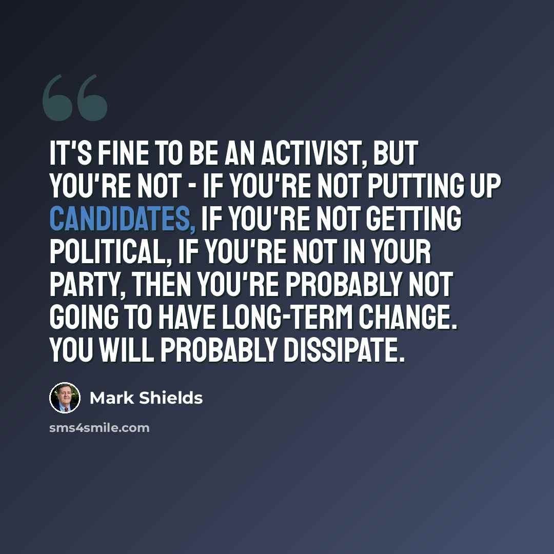 “It's fine to be an activist, but you're not - if you're not putting up candidates, if you're not getting political, if you're not in your party, then you're probably not going to have long-term change. You will probably dissipate.” quote by Mark Shields