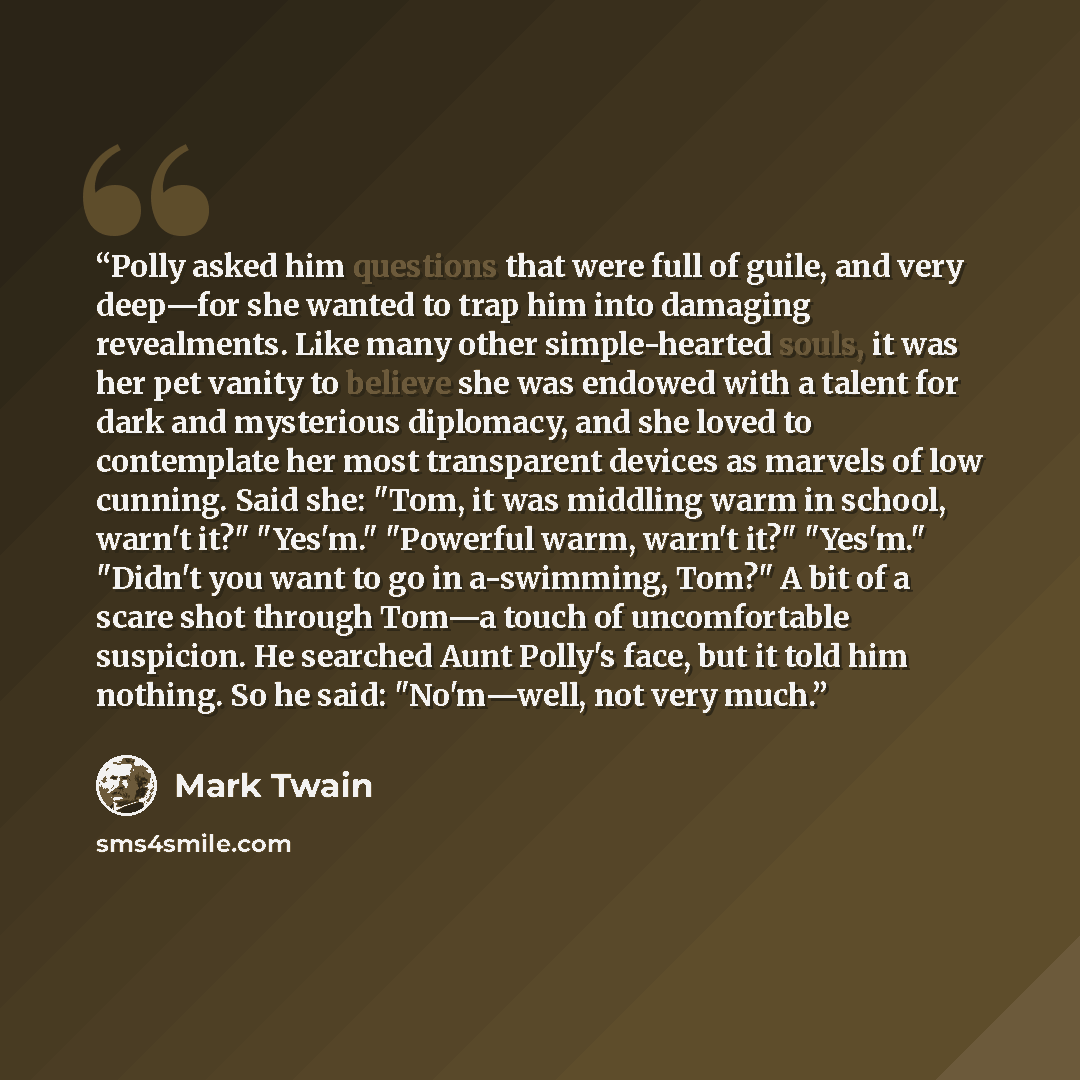 “Polly asked him questions that were full of guile, and very deep—for she wanted to trap him into damaging revealments. Like many other simple-hearted souls, it was her pet vanity to believe she was endowed with a talent for dark and mysterious diplomacy, and she loved to contemplate her most…” quote by Mark Twain
