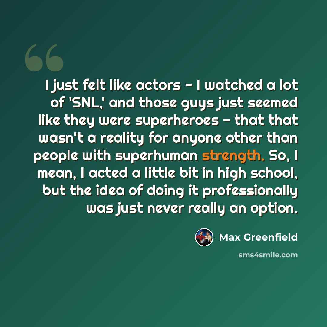 “I just felt like actors - I watched a lot of 'SNL,' and those guys just seemed like they were superheroes - that that wasn't a reality for anyone other than people with superhuman strength. So, I mean, I acted a little bit in high school, but the idea of doing it professionally was just never…” quote by Max Greenfield