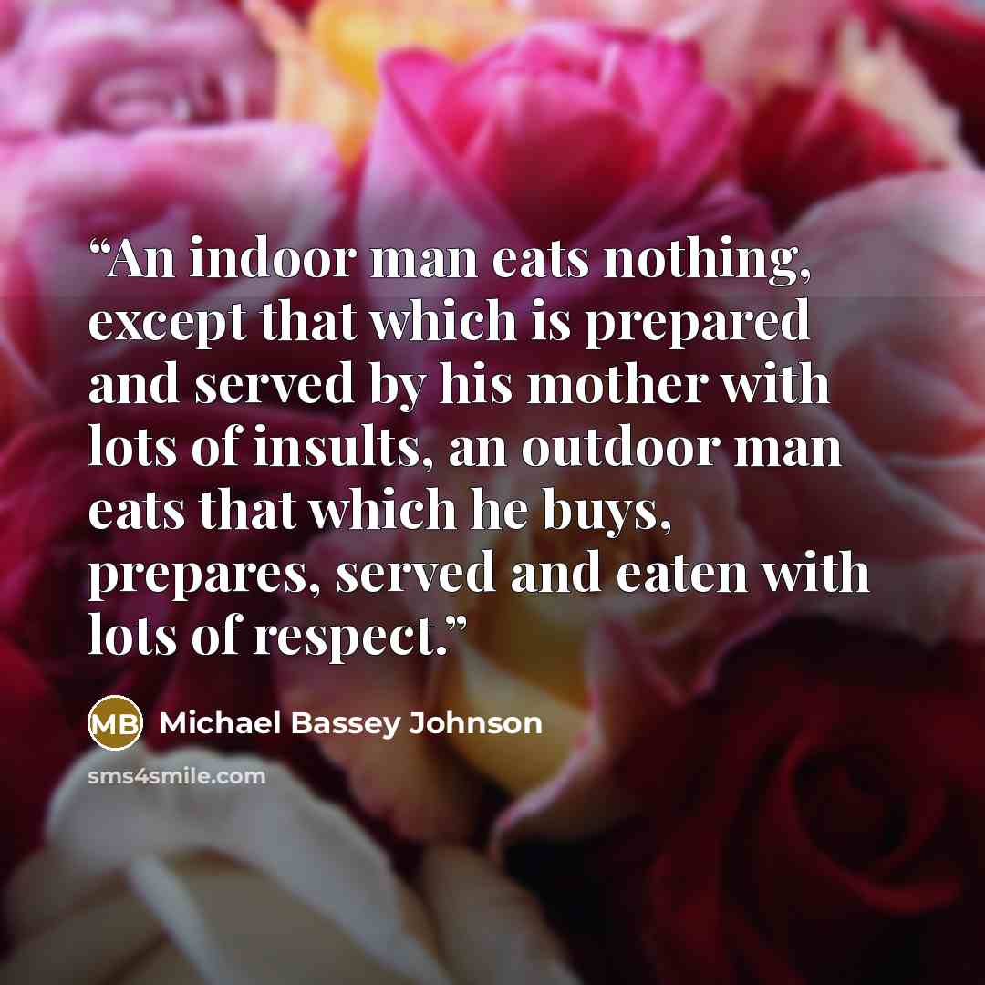 “An indoor man eats nothing, except that which is prepared and served by his mother with lots of insults, an outdoor man eats that which he buys, prepares, served and eaten with lots of respect.” quote by Michael Bassey Johnson