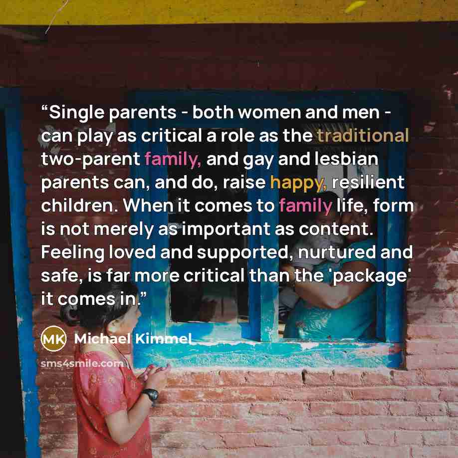 “Single parents - both women and men - can play as critical a role as the traditional two-parent family, and gay and lesbian parents can, and do, raise happy, resilient children. When it comes to family life, form is not merely as important as content. Feeling loved and supported, nurtured and…” quote by Michael Kimmel