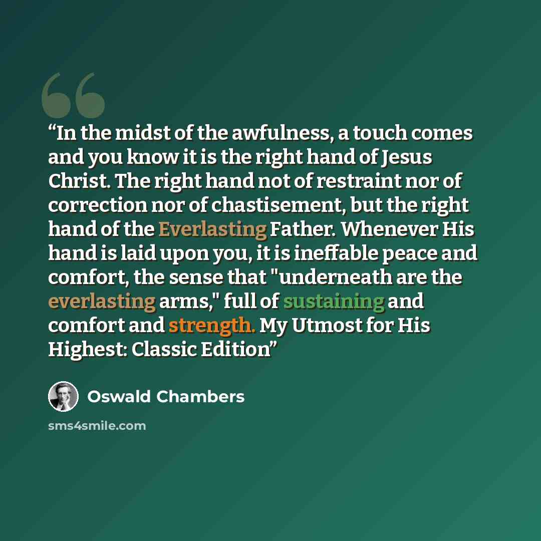 “In the midst of the awfulness, a touch comes and you know it is the right hand of Jesus Christ. The right hand not of restraint nor of correction nor of chastisement, but the right hand of the Everlasting Father. Whenever His hand is laid upon you, it is ineffable peace and comfort, the sense that…” quote by Oswald Chambers