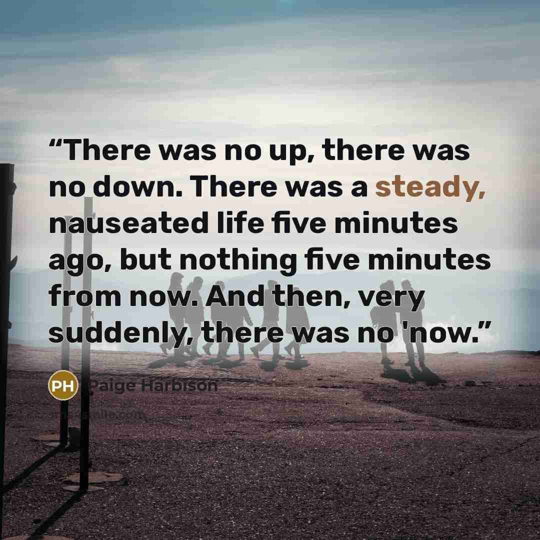 “There was no up, there was no down. There was a steady, nauseated life five minutes ago, but nothing five minutes from now. And then, very suddenly, there was no 'now.” quote by Paige Harbison