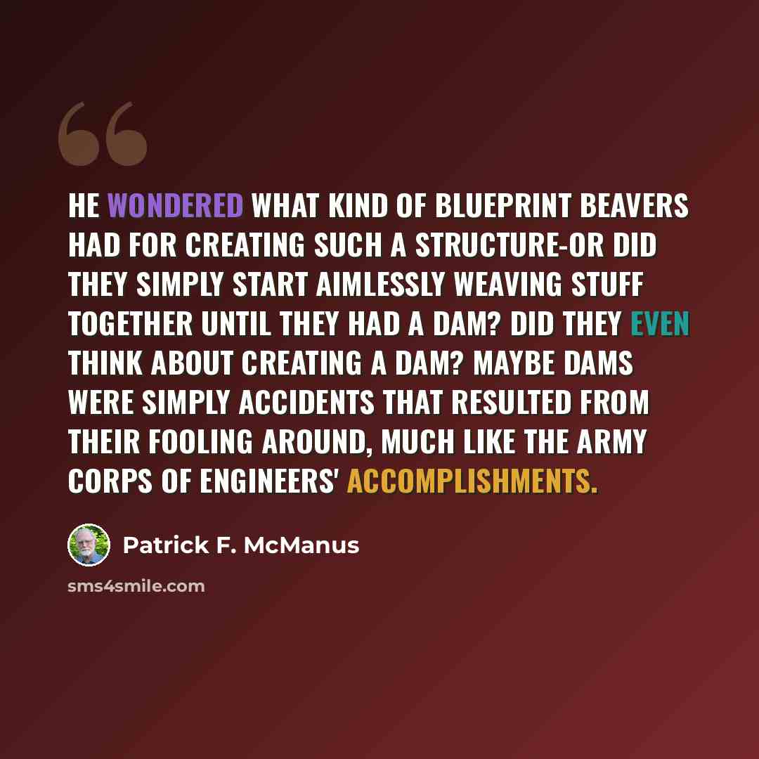 “He wondered what kind of blueprint beavers had for creating such a structure-or did they simply start aimlessly weaving stuff together until they had a dam? Did they even think about creating a dam? Maybe dams were simply accidents that resulted from their fooling around, much like the Army Corps…” quote by Patrick F. McManus