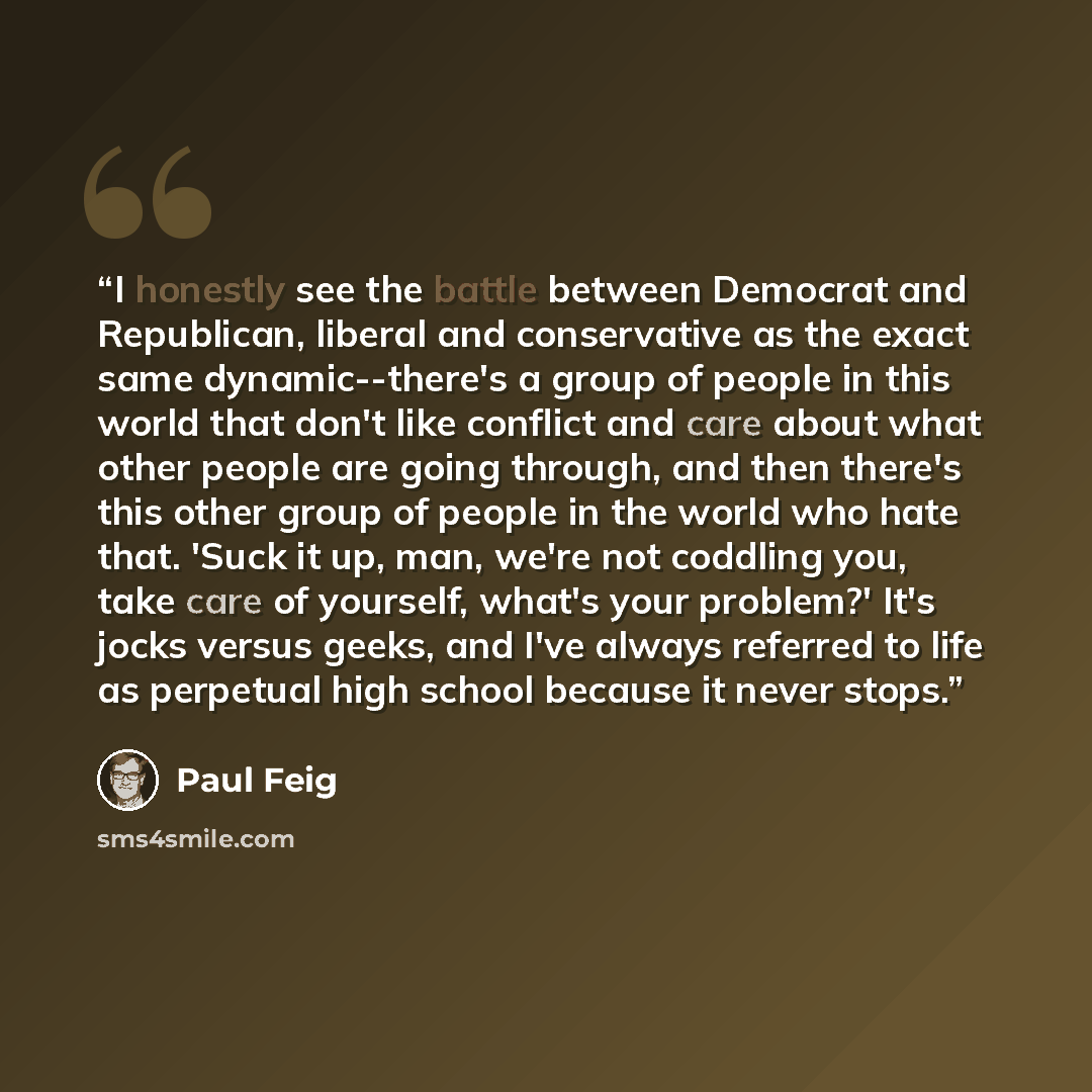 “I honestly see the battle between Democrat and Republican, liberal and conservative as the exact same dynamic--there's a group of people in this world that don't like conflict and care about what other people are going through, and then there's this other group of people in the world who hate…” quote by Paul Feig