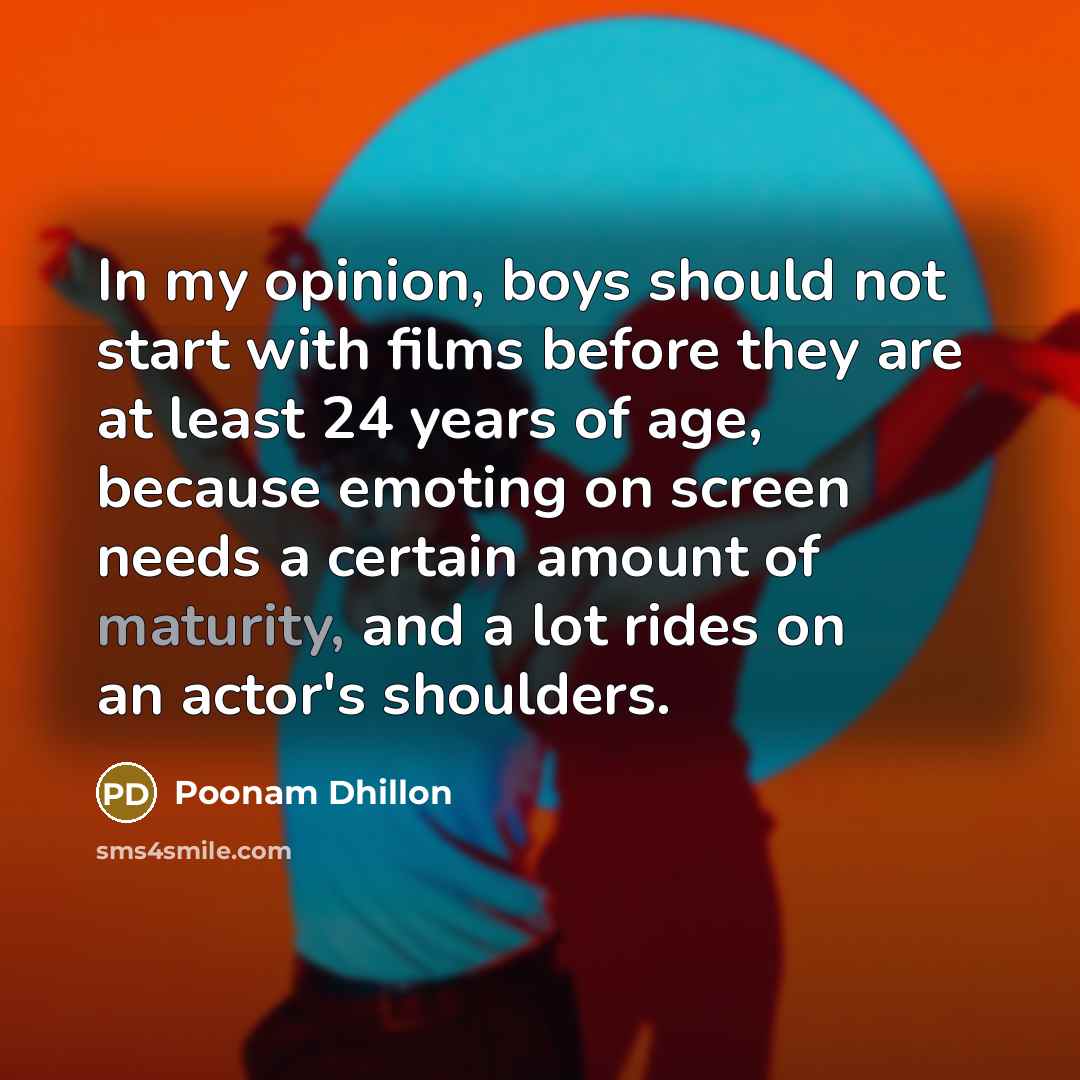 “In my opinion, boys should not start with films before they are at least 24 years of age, because emoting on screen needs a certain amount of maturity, and a lot rides on an actor's shoulders.” quote by Poonam Dhillon