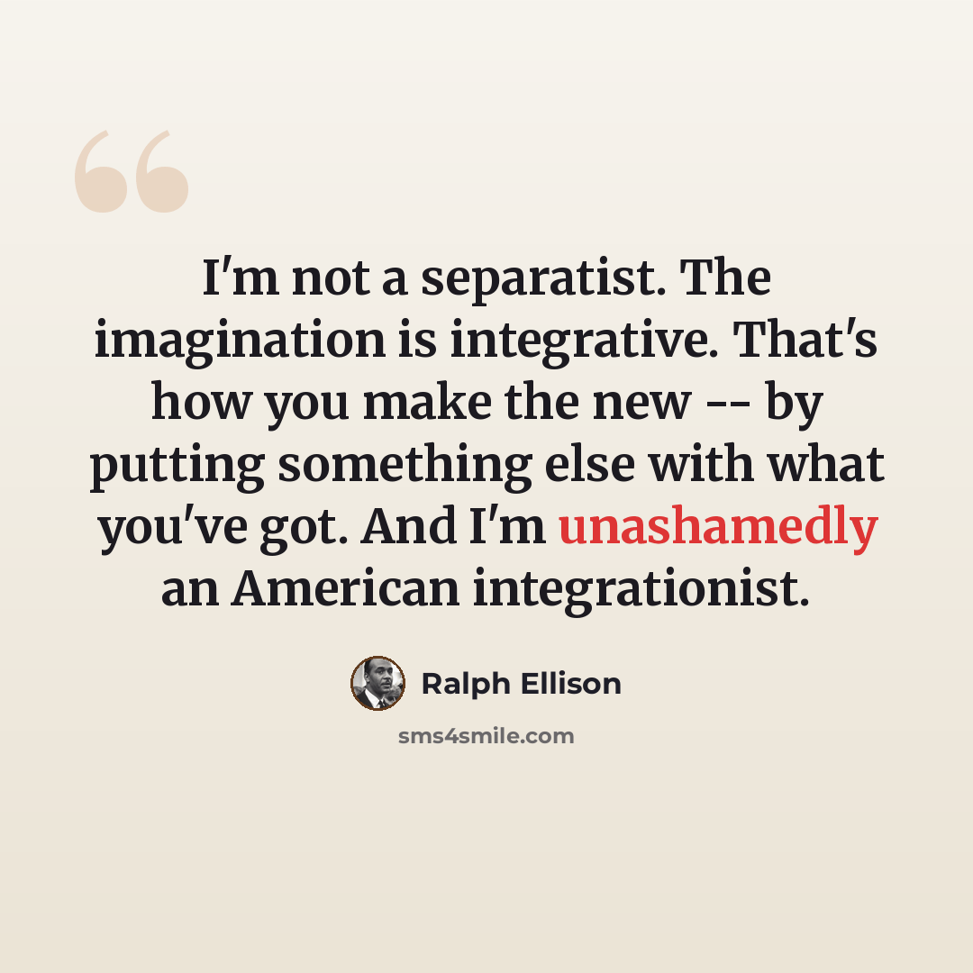 “I'm not a separatist. The imagination is integrative. That's how you make the new -- by putting something else with what you've got. And I'm unashamedly an American integrationist.” quote by Ralph Ellison