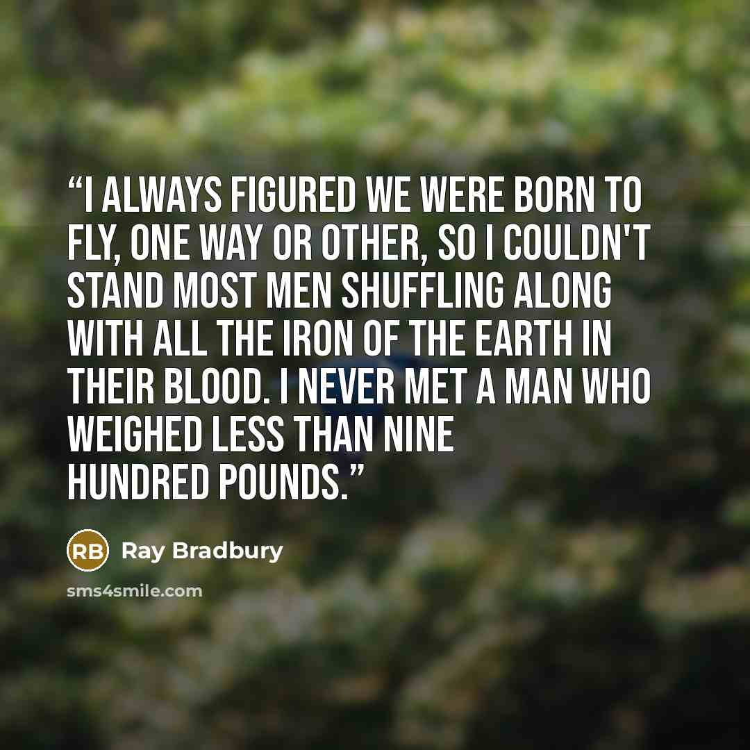 “I always figured we were born to fly, one way or other, so I couldn't stand most men shuffling along with all the iron of the earth in their blood. I never met a man who weighed less than nine hundred pounds.” quote by Ray Bradbury