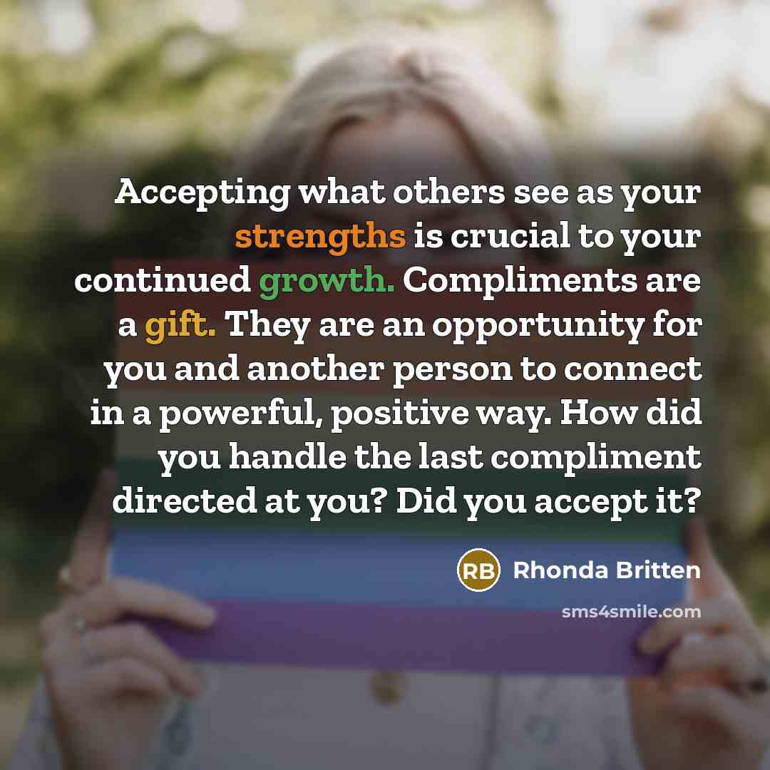“Accepting what others see as your strengths is crucial to your continued growth. Compliments are a gift. They are an opportunity for you and another person to connect in a powerful, positive way. How did you handle the last compliment directed at you? Did you accept it?” quote by Rhonda Britten