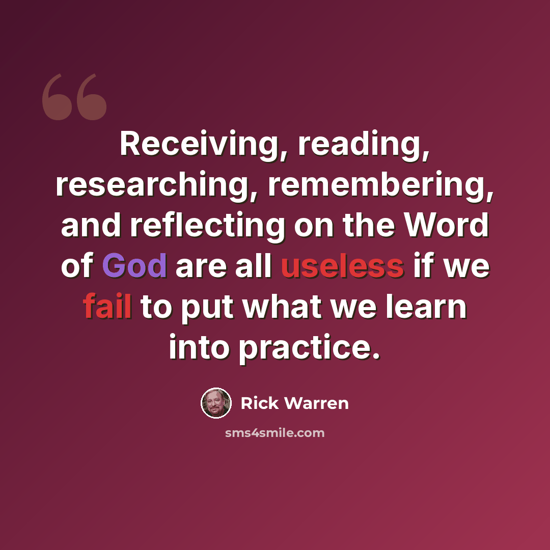 “Receiving, reading, researching, remembering, and reflecting on the Word of God are all useless if we fail to put what we learn into practice.” quote by Rick Warren