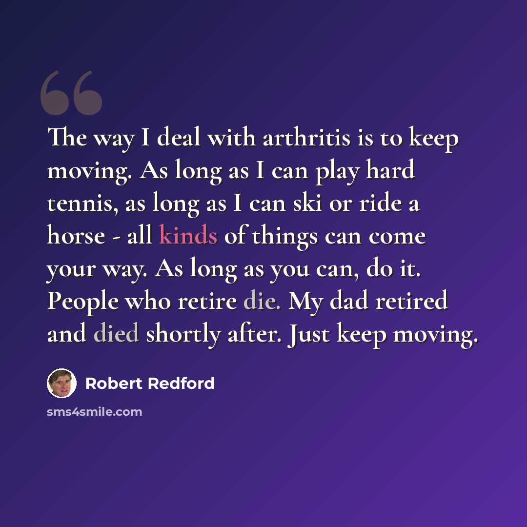 “The way I deal with arthritis is to keep moving. As long as I can play hard tennis, as long as I can ski or ride a horse - all kinds of things can come your way. As long as you can, do it. People who retire die. My dad retired and died shortly after. Just keep moving.” quote by Robert Redford