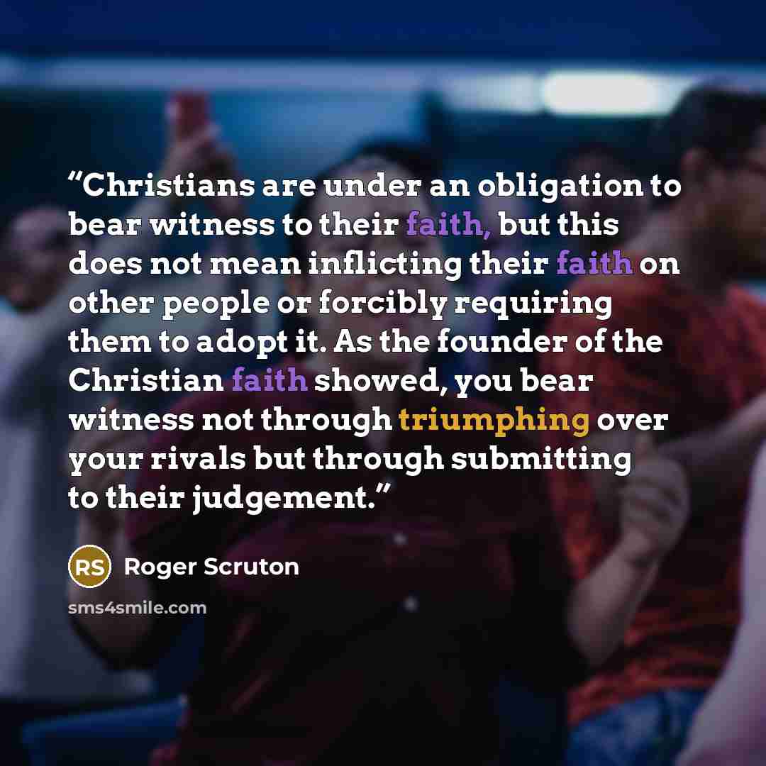 “Christians are under an obligation to bear witness to their faith, but this does not mean inflicting their faith on other people or forcibly requiring them to adopt it. As the founder of the Christian faith showed, you bear witness not through triumphing over your rivals but through submitting to…” quote by Roger Scruton