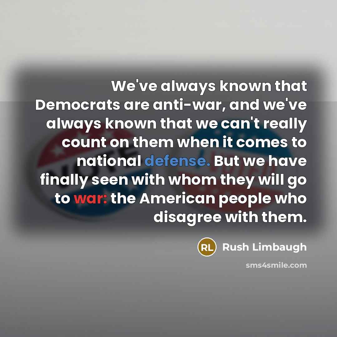“We've always known that Democrats are anti-war, and we've always known that we can't really count on them when it comes to national defense. But we have finally seen with whom they will go to war: the American people who disagree with them.” quote by Rush Limbaugh