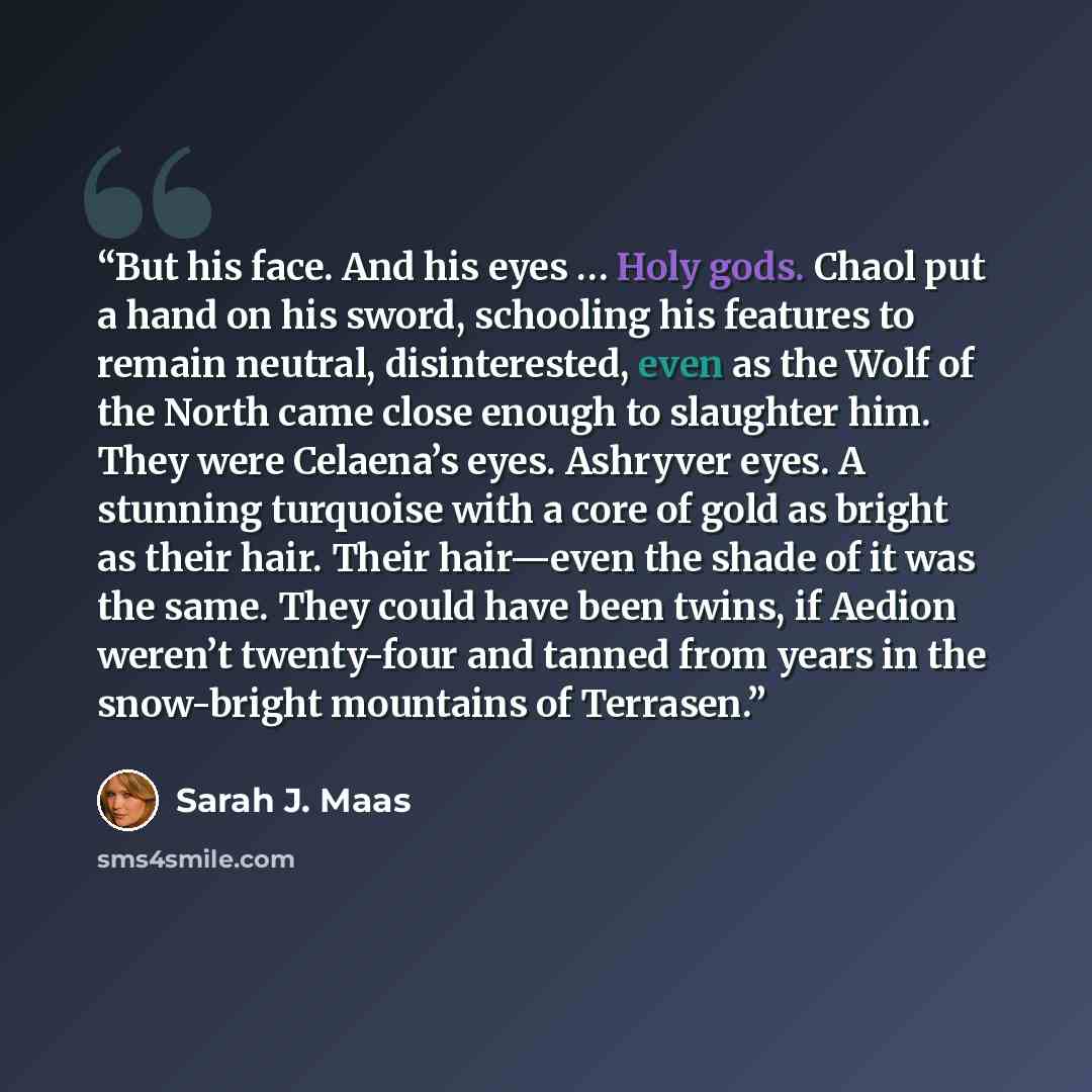 “But his face. And his eyes … Holy gods. Chaol put a hand on his sword, schooling his features to remain neutral, disinterested, even as the Wolf of the North came close enough to slaughter him. They were Celaena’s eyes. Ashryver eyes. A stunning turquoise with a core of gold as bright as their…” quote by Sarah J. Maas