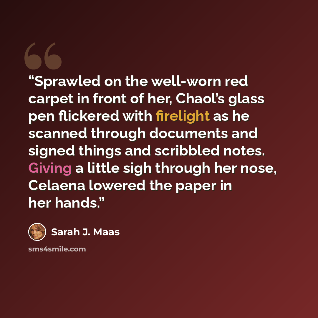 “Sprawled on the well-worn red carpet in front of her, Chaol’s glass pen flickered with firelight as he scanned through documents and signed things and scribbled notes. Giving a little sigh through her nose, Celaena lowered the paper in her hands.” quote by Sarah J. Maas