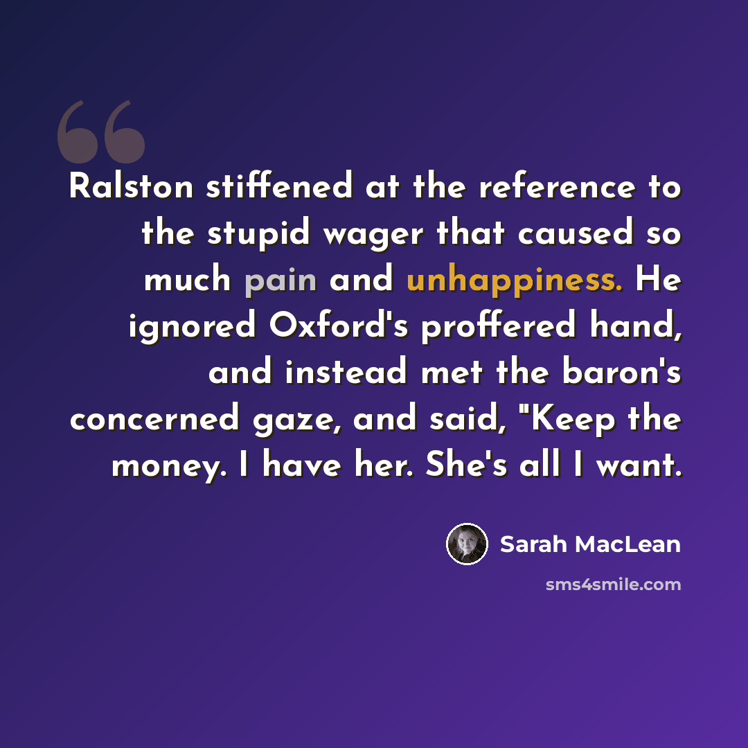 “Ralston stiffened at the reference to the stupid wager that caused so much pain and unhappiness. He ignored Oxford's proffered hand, and instead met the baron's concerned gaze, and said, "Keep the money. I have her. She's all I want.” quote by Sarah MacLean