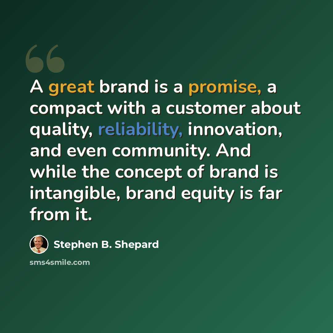 “A great brand is a promise, a compact with a customer about quality, reliability, innovation, and even community. And while the concept of brand is intangible, brand equity is far from it.” quote by Stephen B. Shepard