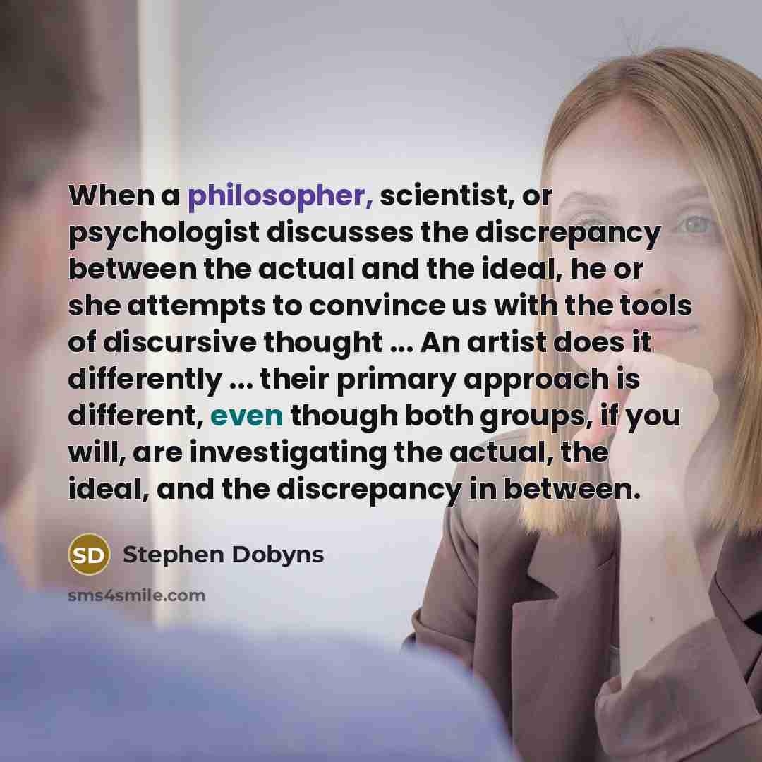 “When a philosopher, scientist, or psychologist discusses the discrepancy between the actual and the ideal, he or she attempts to convince us with the tools of discursive thought ... An artist does it differently ... their primary approach is different, even though both groups, if you will, are…” quote by Stephen Dobyns