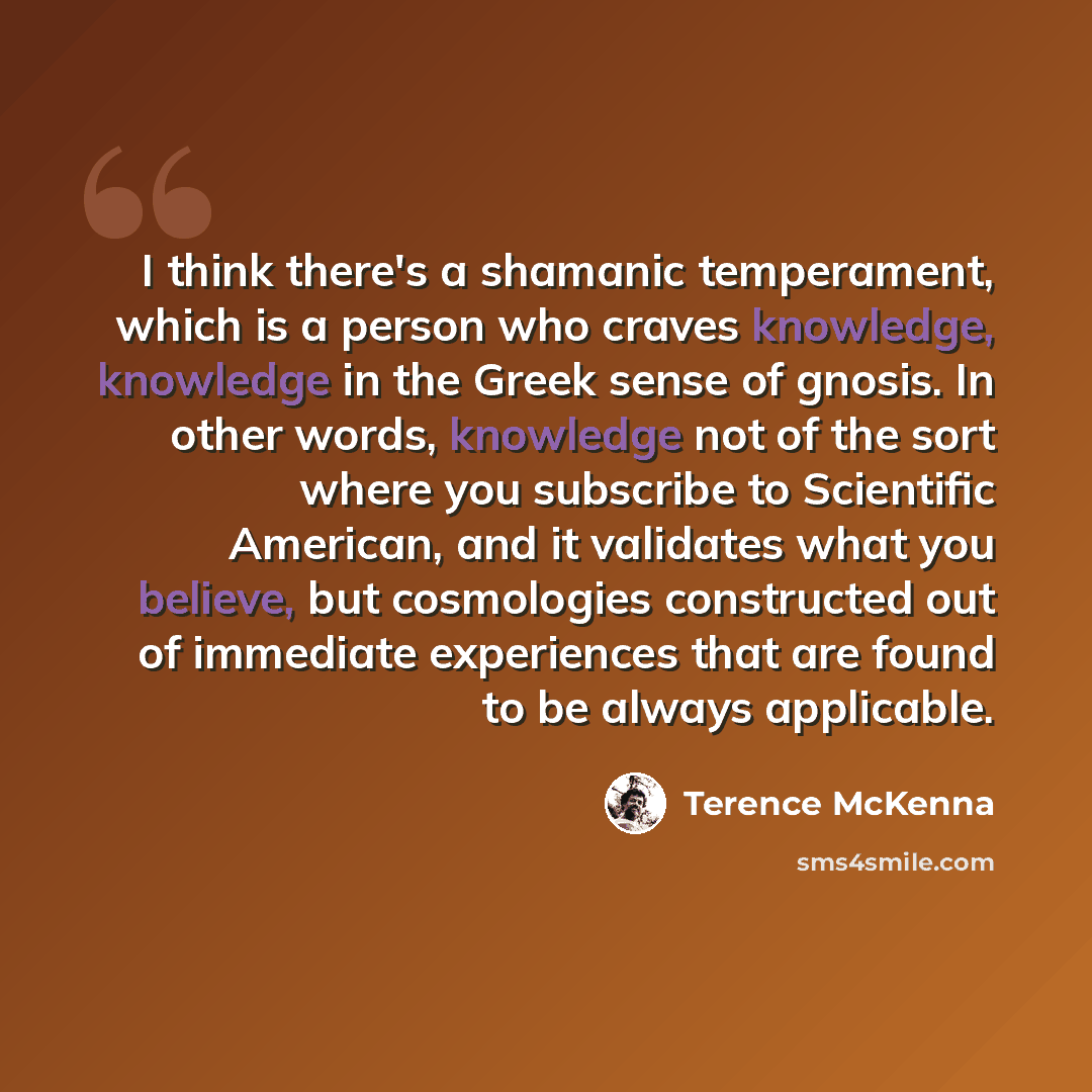 “I think there's a shamanic temperament, which is a person who craves knowledge, knowledge in the Greek sense of gnosis. In other words, knowledge not of the sort where you subscribe to Scientific American, and it validates what you believe, but cosmologies constructed out of immediate experiences…” quote by Terence McKenna