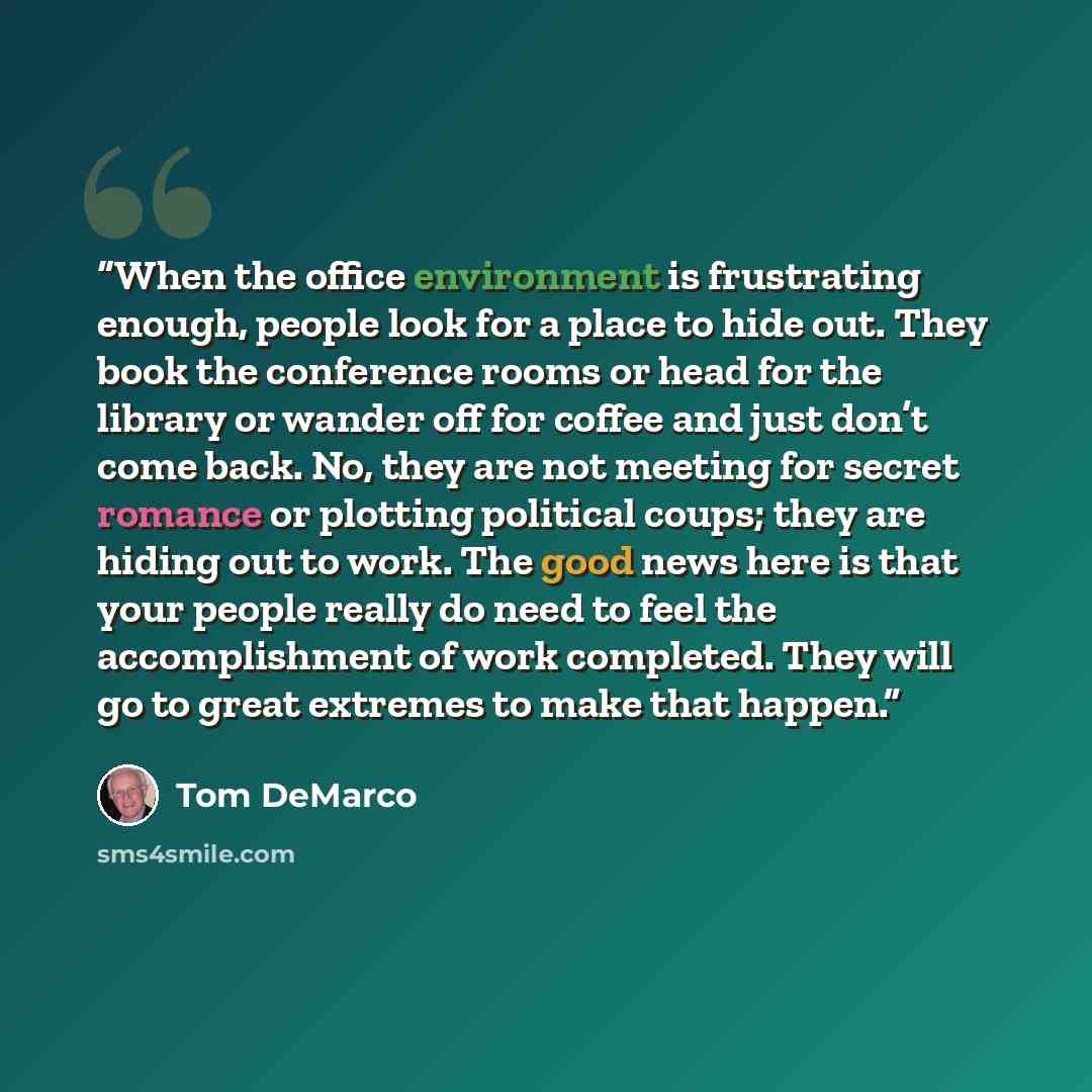 “When the office environment is frustrating enough, people look for a place to hide out. They book the conference rooms or head for the library or wander off for coffee and just don’t come back. No, they are not meeting for secret romance or plotting political coups; they are hiding out to work…” quote by Tom DeMarco