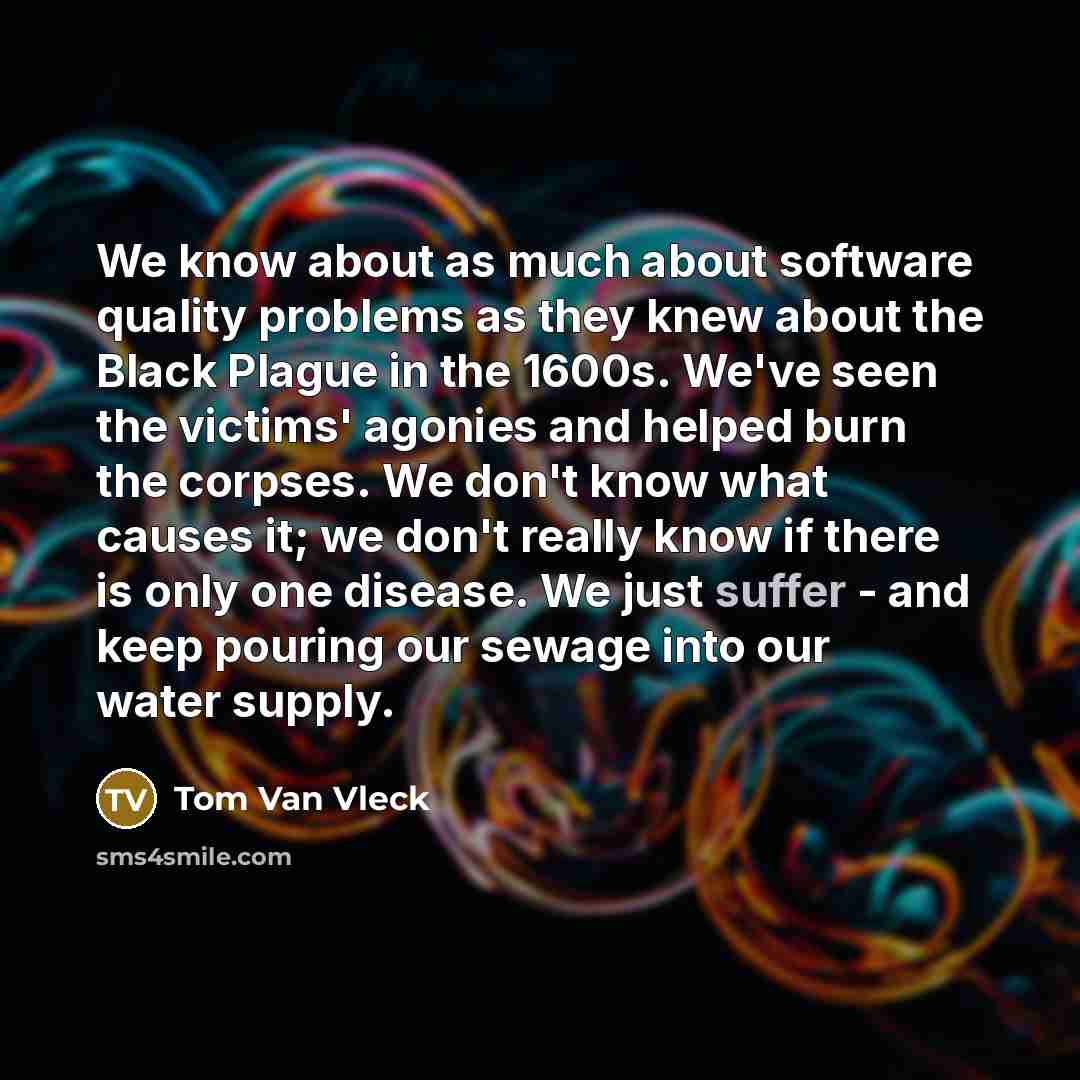 “We know about as much about software quality problems as they knew about the Black Plague in the 1600s. We've seen the victims' agonies and helped burn the corpses. We don't know what causes it; we don't really know if there is only one disease. We just suffer - and keep pouring our sewage into…” quote by Tom Van Vleck
