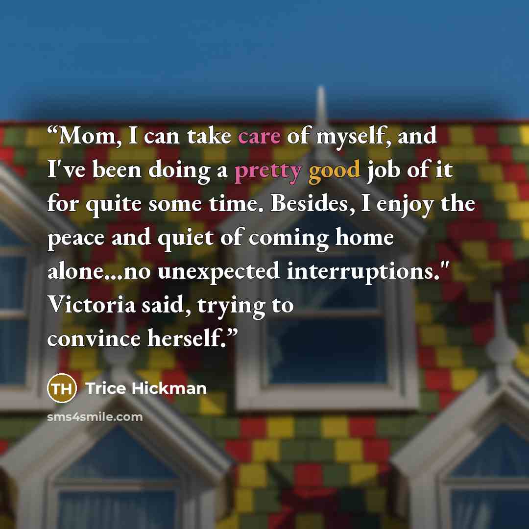 “Mom, I can take care of myself, and I've been doing a pretty good job of it for quite some time. Besides, I enjoy the peace and quiet of coming home alone...no unexpected interruptions." Victoria said, trying to convince herself.” quote by Trice Hickman