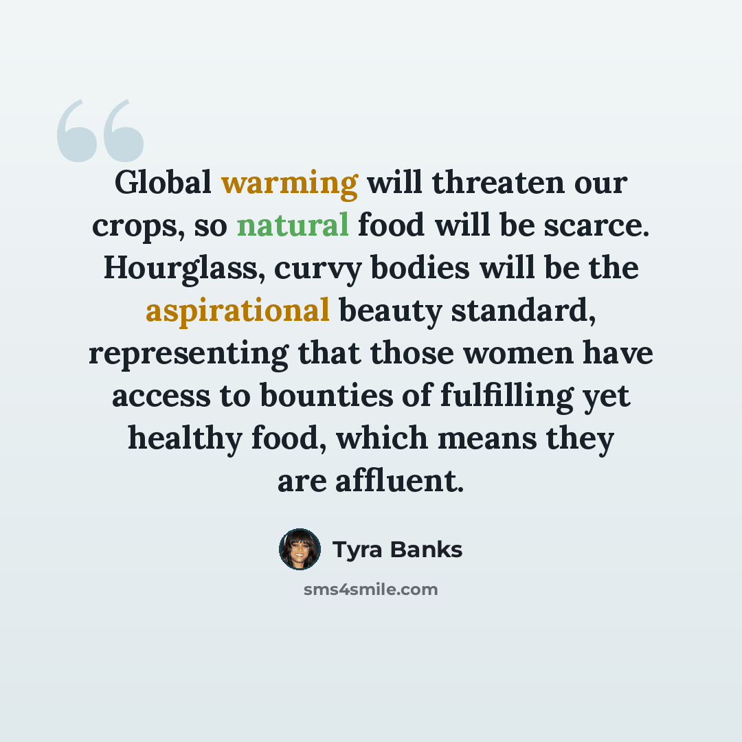 “Global warming will threaten our crops, so natural food will be scarce. Hourglass, curvy bodies will be the aspirational beauty standard, representing that those women have access to bounties of fulfilling yet healthy food, which means they are affluent.” quote by Tyra Banks