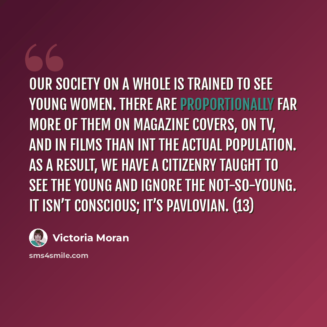 “Our society on a whole is trained to see young women. There are proportionally far more of them on magazine covers, on TV, and in films than int the actual population. As a result, we have a citizenry taught to see the young and ignore the not-so-young. It isn’t conscious; it’s Pavlovian. (13)” quote by Victoria Moran
