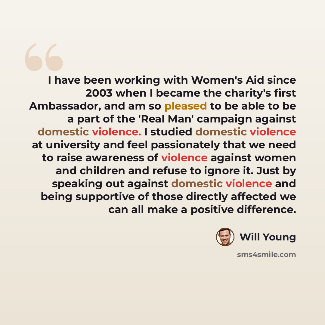 “I have been working with Women's Aid since 2003 when I became the charity's first Ambassador, and am so pleased to be able to be a part of the 'Real Man' campaign against domestic violence. I studied domestic violence at university and feel passionately that we need to raise awareness of violence…” quote by Will Young