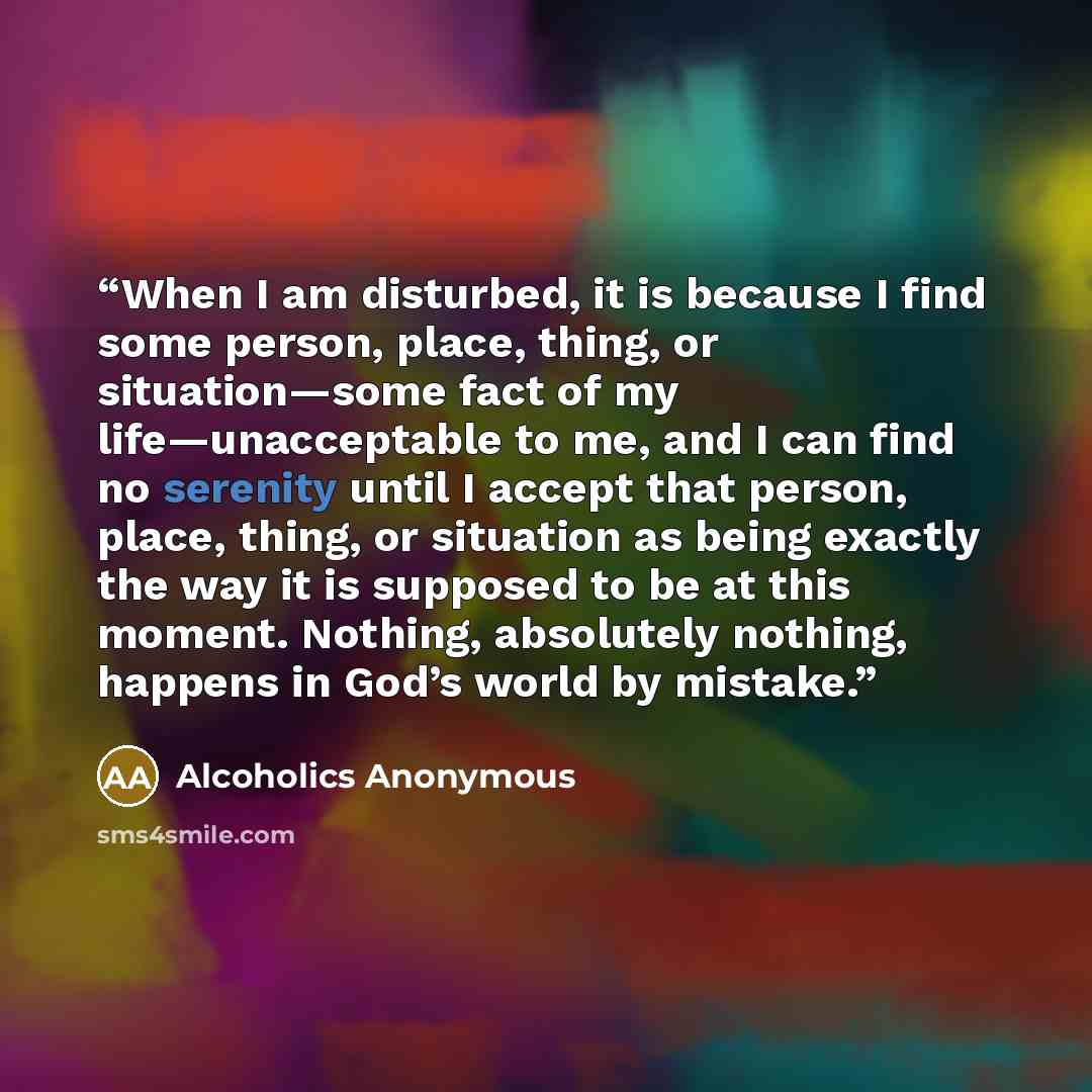“When I am disturbed, it is because I find some person, place, thing, or situation—some fact of my life—unacceptable to me, and I can find no serenity until I accept that person, place, thing, or situation as being exactly the way it is supposed to be at this moment. Nothing, absolutely nothing…” quote by Alcoholics Anonymous
